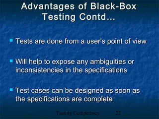 Testing Competency 22
Advantages of Black-BoxAdvantages of Black-Box
Testing Contd…Testing Contd…
 Tests are done from a user's point of viewTests are done from a user's point of view
 Will help to expose any ambiguities orWill help to expose any ambiguities or
inconsistencies in the specificationsinconsistencies in the specifications
 Test cases can be designed as soon asTest cases can be designed as soon as
the specifications are completethe specifications are complete
 