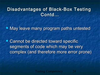 Testing Competency 24
Disadvantages of Black-Box TestingDisadvantages of Black-Box Testing
Contd…Contd…
 May leave many program paths untestedMay leave many program paths untested
 Cannot be directed toward specificCannot be directed toward specific
segments of code which may be verysegments of code which may be very
complex (and therefore more error prone)complex (and therefore more error prone)
 