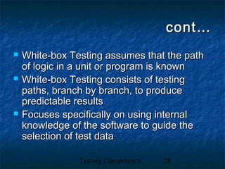Testing Competency 26
cont…cont…
 White-box Testing assumes that the pathWhite-box Testing assumes that the path
of logic in a unit or program is knownof logic in a unit or program is known
 White-box Testing consists of testingWhite-box Testing consists of testing
paths, branch by branch, to producepaths, branch by branch, to produce
predictable resultspredictable results
 Focuses specifically on using internalFocuses specifically on using internal
knowledge of the software to guide theknowledge of the software to guide the
selection of test dataselection of test data
 
