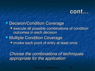 Testing Competency 28
cont…cont…
 Decision/Condition CoverageDecision/Condition Coverage
 execute all possible combinations of conditionexecute all possible combinations of condition
outcomes in each decisionoutcomes in each decision
 Multiple Condition CoverageMultiple Condition Coverage
 invoke each point of entry at least onceinvoke each point of entry at least once
Choose the combinations of techniquesChoose the combinations of techniques
appropriate for the applicationappropriate for the application
 