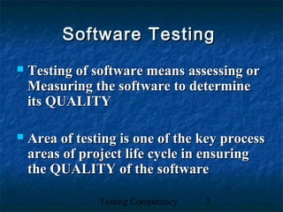 Testing Competency 3
Software TestingSoftware Testing
 Testing of software means assessing orTesting of software means assessing or
Measuring the software to determineMeasuring the software to determine
its QUALITYits QUALITY
 Area of testing is one of the key processArea of testing is one of the key process
areas of project life cycle in ensuringareas of project life cycle in ensuring
the QUALITY of the softwarethe QUALITY of the software
 
