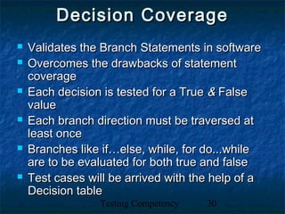 Testing Competency 30
Decision CoverageDecision Coverage
 Validates the Branch Statements in softwareValidates the Branch Statements in software
 Overcomes the drawbacks of statementOvercomes the drawbacks of statement
coveragecoverage
 Each decision is tested for a TrueEach decision is tested for a True && FalseFalse
valuevalue
 Each branch direction must be traversed atEach branch direction must be traversed at
least onceleast once
 Branches like if…else, while, for do...whileBranches like if…else, while, for do...while
are to be evaluated for both true and falseare to be evaluated for both true and false
 Test cases will be arrived with the help of aTest cases will be arrived with the help of a
Decision tableDecision table
 