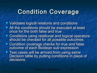 Testing Competency 34
Condition CoverageCondition Coverage
 Validates logical relations and conditionsValidates logical relations and conditions
 All the conditions should be executed at leastAll the conditions should be executed at least
once for the both false and trueonce for the both false and true
 Conditions using relational and logical operatorsConditions using relational and logical operators
should be checked for all possible outcomesshould be checked for all possible outcomes
 Condition coverage checks for true and falseCondition coverage checks for true and false
outcome of each Boolean sub expressionoutcome of each Boolean sub expression
 Test cases will be arrived from using sameTest cases will be arrived from using same
Decision table by putting conditions in place ofDecision table by putting conditions in place of
decisionsdecisions
 
