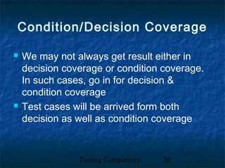 Testing Competency 36
Condition/Decision Coverage
 We may not always get result either in
decision coverage or condition coverage.
In such cases, go in for decision &
condition coverage
 Test cases will be arrived form both
decision as well as condition coverage
 