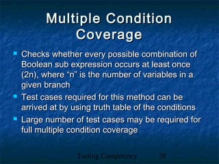 Testing Competency 38
Multiple ConditionMultiple Condition
CoverageCoverage
 Checks whether every possible combination ofChecks whether every possible combination of
Boolean sub expression occurs at least onceBoolean sub expression occurs at least once
(2n), where “n” is the number of variables in a(2n), where “n” is the number of variables in a
given branchgiven branch
 Test cases required for this method can beTest cases required for this method can be
arrived at by using truth table of the conditionsarrived at by using truth table of the conditions
 Large number of test cases may be required forLarge number of test cases may be required for
full multiple condition coveragefull multiple condition coverage
 