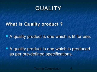 Testing Competency 4
QUALITYQUALITY
What is Quality product ?What is Quality product ?
 A quality product is one which is fit for use.A quality product is one which is fit for use.
 A quality product is one which is producedA quality product is one which is produced
as per pre-defined specifications.as per pre-defined specifications.
 