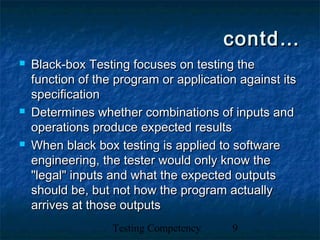 Testing Competency 9
contd…contd…
 Black-box Testing focuses on testing theBlack-box Testing focuses on testing the
function of the program or application against itsfunction of the program or application against its
specificationspecification
 Determines whether combinations of inputs andDetermines whether combinations of inputs and
operations produce expected resultsoperations produce expected results
 When black box testing is applied to softwareWhen black box testing is applied to software
engineering, the tester would only know theengineering, the tester would only know the
"legal" inputs and what the expected outputs"legal" inputs and what the expected outputs
should be, but not how the program actuallyshould be, but not how the program actually
arrives at those outputsarrives at those outputs
 