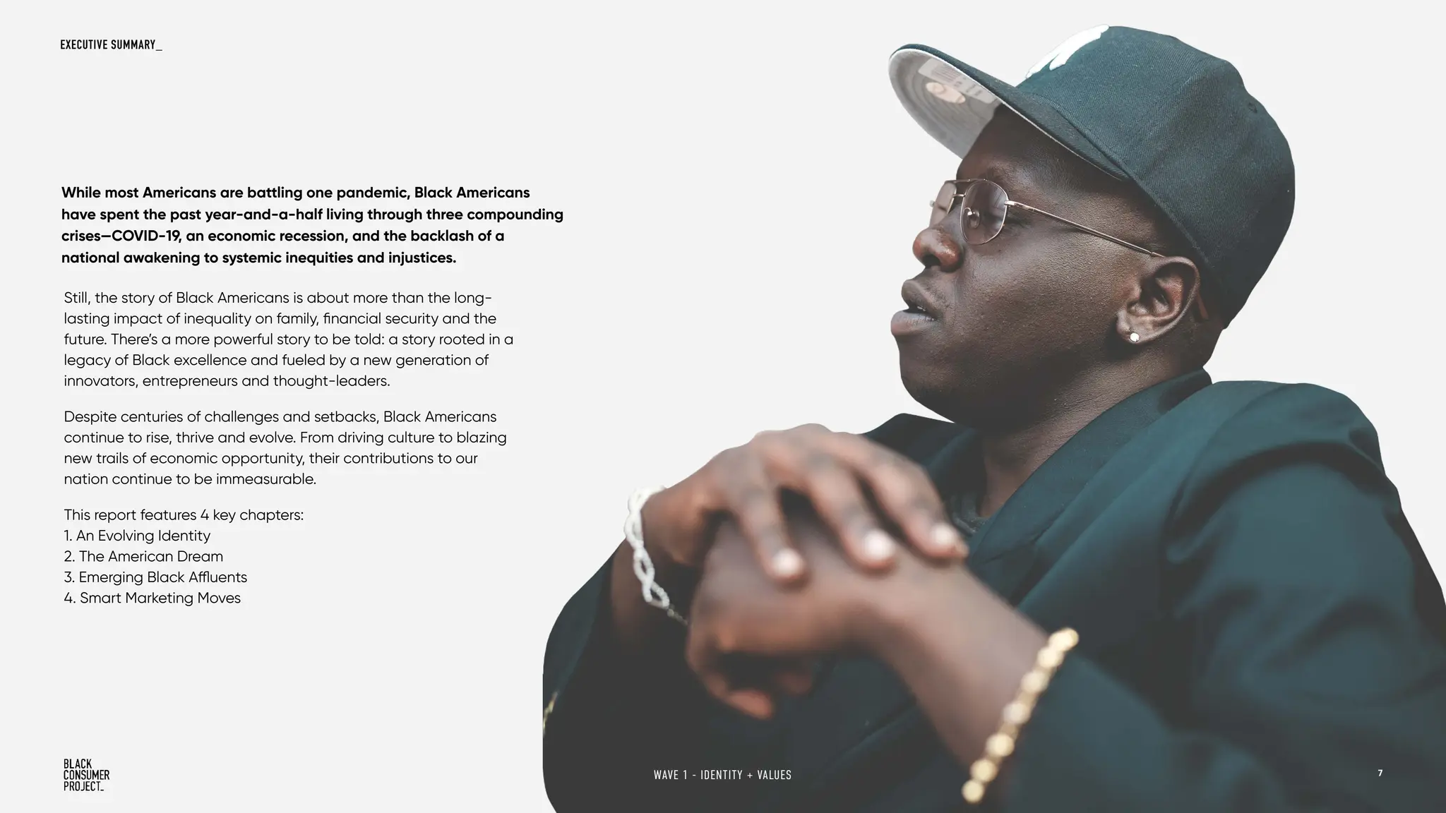 Still, the story of Black Americans is about more than the long-
lasting impact of inequality on family, financial security and the
future. There’s a more powerful story to be told: a story rooted in a
legacy of Black excellence and fueled by a new generation of
innovators, entrepreneurs and thought-leaders.
Despite centuries of challenges and setbacks, Black Americans
continue to rise, thrive and evolve. From driving culture to blazing
new trails of economic opportunity, their contributions to our
nation continue to be immeasurable.
This report features 4 key chapters:
1. An Evolving Identity
2. The American Dream
3. Emerging Black Affluents
4. Smart Marketing Moves
While most Americans are battling one pandemic, Black Americans
have spent the past year-and-a-half living through three compounding
crises—COVID-19, an economic recession, and the backlash of a
national awakening to systemic inequities and injustices.
EXECUTIVE SUMMARY_
7
WAVE 1 - IDENTITY + VALUES
 