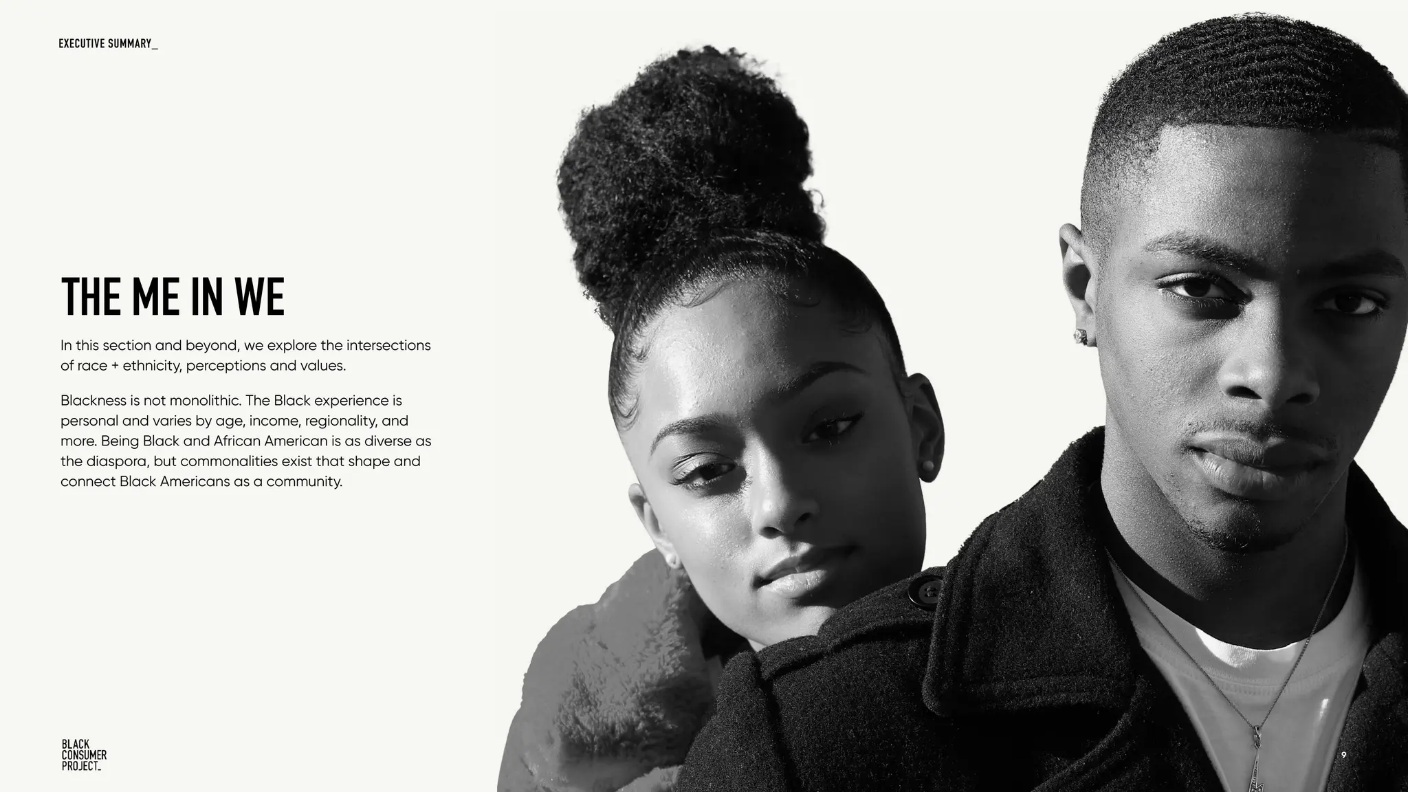 In this section and beyond, we explore the intersections
of race + ethnicity, perceptions and values.
Blackness is not monolithic. The Black experience is
personal and varies by age, income, regionality, and
more. Being Black and African American is as diverse as
the diaspora, but commonalities exist that shape and
connect Black Americans as a community.
THE ME IN WE
W A V E 1 - I D E N T I T Y + V A L U E S 9
EXECUTIVE SUMMARY_
 