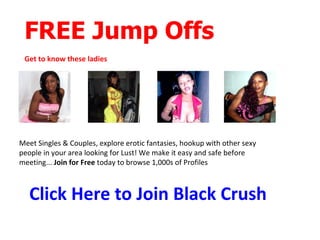 FREE Jump Offs
 Get to know these ladies




Meet Singles & Couples, explore erotic fantasies, hookup with other sexy
people in your area looking for Lust! We make it easy and safe before
meeting... Join for Free today to browse 1,000s of Profiles



   Click Here to Join Black Crush
 