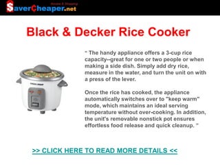 Black & Decker Rice Cooker
             “ The handy appliance offers a 3-cup rice
             capacity--great for one or two people or when
             making a side dish. Simply add dry rice,
             measure in the water, and turn the unit on with
             a press of the lever.

             Once the rice has cooked, the appliance
             automatically switches over to "keep warm"
             mode, which maintains an ideal serving
             temperature without over-cooking. In addition,
             the unit's removable nonstick pot ensures
             effortless food release and quick cleanup. ”



>> CLICK HERE TO READ MORE DETAILS <<
 