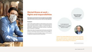 “I feared I’d be treated differently and overlooked for promotion.
That my career prospects would be affected. The reality was
that people at work were supportive and understanding and
it gave them understanding of my behaviour.”
Mental illness at work -
Rights and responsibilities
Bothemployersandemployeeshaveformalrightsandresponsibilities
under discrimination, privacy, and work health and safety legislation.
Employers
Under the Work Health and Safety Act 2011 workplaces need to prevent
harm to the health and safety of workers. This includes physical and
mental health. Under the Act, an officer is a person who makes, or
participates in making decisions that affect the whole, or a substantial
part, of a business or undertaking.
Officers have a duty to be proactive and continuously ensure that the
business or undertaking complies with relevant duties and obligations.
An employer must not discriminate against, harass or victimise a person
in employment because they have a mental illness.
Wayne, Lived experience presenter
Try the Heads Up tool
Weigh the pros and cons of telling
your employer or co-workers
about your situation
Did you tell someone
about your mental
health issues?
Produced by Black Dog Institute
Science. Compassion. Action. | 12
 