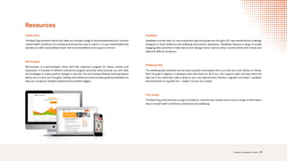 Resources
Online clinic
The Black Dog Institute’s online clinic takes you through a range of clinical assessments for common
mental health conditions. It’s a simple and anonymous way to check in on your mental health and
provides you with a personalised report with recommendations and support services.
MyCompass
MyCompass is a personalised, online self-help treatment program for stress, anxiety and
depression. It includes 14 different interactive program activities which provide you with skills
and strategies to make positive changes in your life. The myCompass lifestyle tracking feature
allows you to track your thoughts, feelings and behaviours and provides graphical feedback to
help you recognise unhelpful patterns and possible triggers.
HeadGear
HeadGear is a free, easy-to-use smartphone app that guides you through a 30–day mental fitness challenge
designed to build resilience and wellbeing and prevent depression. HeadGear features a range of simple
engaging daily activities to help reduce and manage stress, improve sleep, connect better with friends and
deal with difficult situations.
Wellbeing Plan
The wellbeing plan template can be used to guide conversation with your with your work, family, or friends.
Work through it together to develop a plan that works for all of you. Your support team can help refine the
plan too if you need help: take it along to your next appointment. Review it regularly and keep it updated,
and remember it’s a guide only – adapt it to suit your needs.
Fact sheets
The Black Dog Institute have a range of evidence-informed fact sheets which cover a range of Information
about mental health conditions, treatments and wellbeing.
Science. Compassion. Action. | 19
READ MORE
READ MORE
READ MORE
READ MORE
 