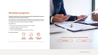 VISIT WEBSITE EMAIL US
Increase
productivity
Reduce
absenteeism
Improve overall
wellbeing
Workplace programs
The Black Dog Institute strives to make Australian workplaces mentally healthier through the
translation of research into practical interventions.
Black Dog Institute’s workplace training programs are designed to have a lasting, positive impact
on the productivity of your business and the lives of the people working around you. Each of
our programs can be tailored to suit your objectives and budget.
Our programs are:
• built on current, proven research to ensure accuracy and relevance
• customisable to adapt to your business needs
• delivered by qualified facilitators
• focused on achieving sustainable outcomes for your business.
We can help workplaces:
To find out how we can help you create a mentally healthier workplace:
Science. Compassion. Action. | 20
 
