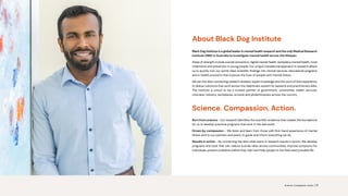 About Black Dog Institute
Black Dog Institute is a global leader in mental health research and the only Medical Research
Institute (MRI) in Australia to investigate mental health across the lifespan.
Areas of strength include suicide prevention, digital mental health, workplace mental health, novel
treatments and prevention in young people. Our unique translational approach to research allows
us to quickly turn our world-class scientific findings into clinical services, educational programs
and e-health products that improve the lives of people with mental illness.
We join the dots, connecting research answers, expert knowledge and the voice of lived experience,
to deliver solutions that work across the healthcare system for patients and practitioners alike.
The Institute is proud to be a trusted partner of government, universities, health services,
clinicians, industry, workplaces, schools and philanthropists across the country.
Science. Compassion. Action.
Born from science - Our research identifies the scientific evidence that creates the foundations
for us to develop practical programs that work in the real world.
Driven by compassion - We listen and learn from those with first-hand experience of mental
illness, and to our partners and peers, to guide and inform everything we do.
Results in action - By connecting the dots what starts in research results in action. We develop
programs and tools that can: reduce suicide rates across communities, improve symptoms for
individuals, prevent problems before they start and help people to live their best possible life.
Science. Compassion. Action. | 3
 