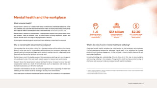 Mental health and the workplace
What is mental health?
Mental health Is defined as ‘a state of well-being in which every individual realises his or her
own potential, can cope with the normal stresses of life, can work productively and fruitfully
and is able to make a contribution to her or his community’ (World Health Organisation, 2010).
Mental illness is different to mental health. A mental illness impacts how a person feels, thinks,
and behaves. There are different types of mental illness Including depression, anxiety, and
bipolar disorder which can range in varying degrees of severity.
Achieving and maintaining good mental health and wellbeing is important for everyone.
Why is mental health relevant to the workplace?
It is estimated that, at any point in time, 1 in 6 Australian workers will be suffering from mental
illness. A further one-sixth of the population will be suffering from symptoms associated with
mental illness, such as stress and fatigue, which, while not meeting criteria for a diagnosed mental
illness, will be affecting their ability to function at work.
Mental illness is one of the leading causes of sickness absence and long-term work incapacity
in Australia and is one of the main health related reasons for reduced work performance.
Research shows that absenteeism, reduced work performance, increased turnover rates and
compensation claims as a result of mental illnesses, such as depression and anxiety, cost
Australian businesses up to $12 billion each year.
Employers and workplaces can play an active and significant role in supporting the health and
wellbeing of their workers as well as assisting in recovery from mental illness.
Every dollar spent on effective mental health actions returns $2.30 in benefits to the organisation.
What is the role of work in mental health and wellbeing?
Creating a mentally healthy workplace has many benefits for both employers and employees.
From an organisational perspective, addressing mental health in the workplace can increase
productivity and employee engagement. For the individual, it means a healthy, balanced life and
psychological wellbeing.
Increasing knowledge and understanding of mental illness is the first step to reducing stigma
and improving wellbeing in the workplace. Throughout this toolkit we have provided a range of
information and resources to help you create a mentally healthier workplace.
1. 
Lelliott P, Tulloch S, Boardman J, Harvey S, Henderson M, Knapp M. Mental Health and Work. London: Cross Government Health
Work and Well-being Progamme (2008)
2. National Mental Health Commission (2014)
1 in6
Australian workers
will be suffering from
mental illness1
$12 billion
mental illness costs
Australian business
per year2
$2.30
R.O.I.2
for every dollar
spent on mental
health actions
Science. Compassion. Action. | 4
 