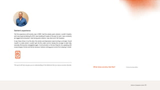 This quick self test can give you an understanding of the likelihood that you have an anxiety disorder.
Damien’s experience
‘My first experience with anxiety was in 1999. I had the sweats, panic attacks, I couldn’t breathe,
and I was hyperventilating. By 2012 I was travelling 40 weeks of the year for work. I was constantly
jet-lagged and exhausted. I was having panic attacks, I was down and I felt hopeless.
It was these times in my life when the anxiety and depression were burning so strongly I found
myself in a state where I couldn’t get the fire under control. Having the courage to seek help,
everyday life became manageable again. Communication is the key thing for me, speaking with
a psychologist, friends and family, because I believe nothing good comes from keeping it inside.’
Produced by BeyondBlue
What does anxiety feel like?
Science. Compassion. Action. | 9
ANXIETY SELF-TEST
 