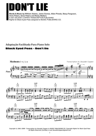 1
Words & Music by William Adams, Jaime Gomez, Allan Pineda, Stacy Ferguson,
Chris Peters, Drew Peters and Ricky Walters
© 2001 DEUSDET COPPEN TRANSCRIPTION PUBLISHING
Rights for Black Eyed Peas assigned to MUSIC PUBLISHING CO.
Adaptação Facilitada Para Piano Solo 
 
 
 
 
 
Copyright © 2001-2008– Transcription by Deusdet Coppen to MUSIC PUBLISHING CO. Copyright Rights for Black Eyed Peas
All Rigths Reserved (Curitiba) e-mail deusdetcolppen@gmail.com
 