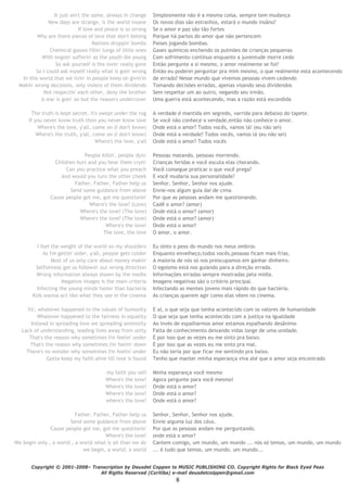 8
It just ain't the same, always in change Simplesmente não é a mesma coisa, sempre tem mudança
New days are strange, is the world insane Os novos dias são estranhos, estará o mundo insâno?
If love and peace is so strong Se o amor e paz são tão fortes
Why are there pieces of love that don't belong Porque há partes do amor que não pertencem
Nations droppin' bombs Países jogando bombas.
Chemical gasses fillin' lungs of little ones Gases químicos enchendo os pulmões de crianças pequenas
With ongoin' sufferin' as the youth die young Com sofrimento contínuo enquanto a juventude morre cedo
So ask yourself is the lovin' really gone Então pergunte a si mesmo, o amor realmente se foi?
So I could ask myself really what is goin' wrong Então eu poderei perguntar pra mim mesmo, o que realmente esta acontecendo
In this world that we livin' in people keep on givin'in de errado? Nesse mundo que vivemos pessoas vivem cedendo
Makin' wrong decisions, only visions of them dividends Tomando decisões erradas, apenas visando seus dividendos
Not respectin' each other, deny the brother Sem respeitar um ao outro, negando seu irmão.
A war is goin' on but the reason's undercover Uma guerra está acontecendo, mas a razão está escondida
The truth is kept secret, it's swept under the rug A verdade é mantida em segredo, varrida para debaixo do tapete.
If you never know truth then you never know love Se você não conhece a verdade,então não conhece o amor.
Where's the love, y'all, come on (I don't know) Onde está o amor? Todos vocês, vamos lá! (eu não sei)
Where's the truth, y'all, come on (I don't know) Onde está a verdade? Todos vocês, vamos lá (eu não sei)
Where's the love, y'all Onde está o amor? Todos vocês
People killin', people dyin' Pessoas matando, pessoas morrendo.
Children hurt and you hear them cryin' Crianças feridas e você escuta elas chorando.
Can you practice what you preach Você consegue praticar o que você prega?
And would you turn the other cheek E você mudaria sua personalidade?
Father, Father, Father help us Senhor, Senhor, Senhor nos ajude.
Send some guidance from above Envie-nos algum guia daí de cima
'Cause people got me, got me questionin' Por que as pessoas andam me questionando.
Where's the love? (Love) Cadê o amor? (amor)
Where's the love? (The love) Onde está o amor? (amor)
Where's the love? (The love) Onde está o amor? (amor)
Where's the love? Onde está o amor?
The love, the love O amor, o amor.
I feel the weight of the world on my shoulders Eu sinto o peso do mundo nos meus ombros.
As I'm gettin' older, y'all, people gets colder Enquanto envelheço,todos vocês,pessoas ficam mais frias.
Most of us only care about money makin' A maioria de nós só nos preocupamos em ganhar dinheiro.
Selfishness got us followin' our wrong direction O egoísmo está nos guiando para a direção errada.
Wrong information always shown by the media Informações erradas sempre mostradas pela mídia.
Negative images is the main criteria Imagens negativas são o critério principal.
Infecting the young minds faster than bacteria Infectando as mentes jovens mais rápido do que bactéria.
Kids wanna act like what they see in the cinema As crianças querem agir como elas vêem no cinema.
Yo', whatever happened to the values of humanity E aí, o que seja que tenha acontecido com os valores de humanidade
Whatever happened to the fairness in equality O que seja que tenha acontecido com a justiça na igualdade
Instead in spreading love we spreading animosity Ao invés de espalharmos amor estamos espalhando desânimo
Lack of understanding, leading lives away from unity Falta de conhecimento deixando vidas longe de uma unidade.
That's the reason why sometimes I'm feelin' under É por isso que as vezes eu me sinto pra baixo.
That's the reason why sometimes I'm feelin' down É por isso que as vezes eu me sinto pra mal.
There's no wonder why sometimes I'm feelin' under Eu não teria por que ficar me sentindo pra baixo.
Gotta keep my faith alive till love is found Tenho que manter minha esperança viva até que o amor seja encontrado
my faith you self Minha esperança você mesmo
Where's the love? Agora pergunte para você mesmo!
Where's the love? Onde está o amor?
Where's the love? Onde está o amor?
where's the love? Onde está o amor?
Father, Father, Father help us Senhor, Senhor, Senhor nos ajude.
Send some guidance from above Envie alguma luz dos céus.
'Cause people got me, got me questionin' Por que as pessoas andam me perguntando.
Where's the love? onde está o amor?
We begin only , a world , a world what is all than we do
we begin, a world, a world
Cantem comigo, um mundo, um mundo ... nós só temos, um mundo, um mundo
... é tudo que temos, um mundo, um mundo...
Copyright © 2001-2008– Transcription by Deusdet Coppen to MUSIC PUBLISHING CO. Copyright Rights for Black Eyed Peas
All Rigths Reserved (Curitiba) e-mail deusdetcolppen@gmail.com
 