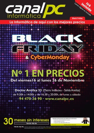 canalpcinformática
IVAincluido
Black Friday
La Informática de aquí con los mejores precios
Canon digital no incluido
TIN 0% TAE 0%. Intereses subvencionados por CanalPC Informática. Oferta sujeta a la previa autorización de BANCO CETELEM, S.A.U tras el estudio de la
documentación aportada y ﬁrma del contrato. Fecha de validez de la oferta del 19 al 27 de noviembre de 2018.
30
Ejemplo de ﬁnanciación para 600 euros en 30 meses.
• Comisión de formalización 0 euros.
• Mensualidad 20 euros.
• Importe total adeudado 600 euros.
Importe mínimo 150 euros.
TIN 0% TAE 0%
meses sin intereses
 