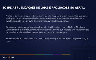 SOBRE AS PUBLICAÇÕES DE LOJAS E PROMOÇÕES NO GERAL: 
Muitos e-commerces aproveitaram a pré-blackfriday para criarem campanhas que geram 
leads para seus sites através de descontos antecipados e até mesmo "antecipando" o 
evento, segundo eles, através de descontos equivalentes ao periodo. 
Destaca-se nessa categoria o setor de moda, devido a sites como a Daifiti e Netshoes. 
Curiosamente, o site http://www.vidaecor.com.br/?km=4C2U6 viralizou um anúncio de sua 
campanha de black Friday e detem 98% das menções da categoria. 
Para Adwords: aproveite, desconto, dia, começou, esquenta, começou, chegando, preços 
reais. 
14 
 