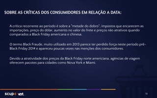 SOBRE AS CRÍTICAS DOS CONSUMIDORES EM RELAÇÃO A DATA: 
A crítica recorrente ao período é sobre a "metade do dobro", impostos que encarecem as 
importações, preço do dólar, aumento no valor do frete e preços não atrativos quando 
comparados a Black Friday americana e chinesa. 
O termo Black Fraude, muito utilizado em 2013 parece ter perdido força neste período pré- 
Black Friday 2014 e apareceu poucas vezes nas menções dos consumidores. 
Devido a atratividade dos preços da Black Friday norte americiana, agências de viagem 
oferecem pacotes para cidades como Nova York e Miami. 
18 
 