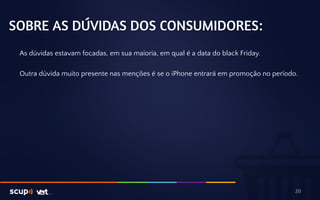 SOBRE AS DÚVIDAS DOS CONSUMIDORES: 
As dúvidas estavam focadas, em sua maioria, em qual é a data do black Friday. 
Outra dúvida muito presente nas menções é se o iPhone entrará em promoção no período. 
20 
 