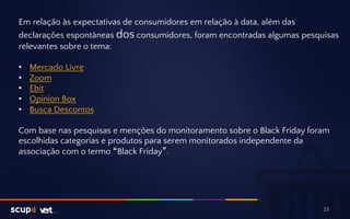 Em relação às expectativas de consumidores em relação à data, além das 
declarações espontâneas dos consumidores, foram encontradas algumas pesquisas 
relevantes sobre o tema: 
• Mercado Livre 
• Zoom 
• Ebit 
• Opinion Box 
• Busca Descontos 
Com base nas pesquisas e menções do monitoramento sobre o Black Friday foram 
escolhidas categorias e produtos para serem monitorados independente da 
associação com o termo “Black Friday”. 
23 
 