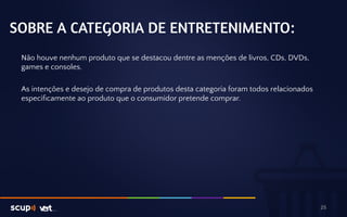 SOBRE A CATEGORIA DE ENTRETENIMENTO: 
Não houve nenhum produto que se destacou dentre as menções de livros, CDs, DVDs, 
games e consoles. 
As intenções e desejo de compra de produtos desta categoria foram todos relacionados 
especificamente ao produto que o consumidor pretende comprar. 
25 
 