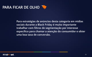 PARA FICAR DE OLHO 
Para estratégias de anúncios desta categoria em mídias 
sociais durante a Black Friday é muito importante 
trabalhar com filtros de segmentação por interesse 
específico para chamar a atenção do consumidor e obter 
uma boa taxa de conversão. 
26 
 