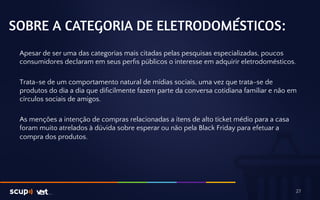 SOBRE A CATEGORIA DE ELETRODOMÉSTICOS: 
Apesar de ser uma das categorias mais citadas pelas pesquisas especializadas, poucos 
consumidores declaram em seus perfis públicos o interesse em adquirir eletrodomésticos. 
Trata-se de um comportamento natural de mídias sociais, uma vez que trata-se de 
produtos do dia a dia que dificilmente fazem parte da conversa cotidiana familiar e não em 
círculos sociais de amigos. 
As menções a intenção de compras relacionadas a itens de alto ticket médio para a casa 
foram muito atrelados à dúvida sobre esperar ou não pela Black Friday para efetuar a 
compra dos produtos. 
27 
 