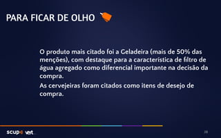 PARA FICAR DE OLHO 
O produto mais citado foi a Geladeira (mais de 50% das 
menções), com destaque para a característica de filtro de 
água agregado como diferencial importante na decisão da 
compra. 
As cervejeiras foram citados como itens de desejo de 
compra. 
28 
 