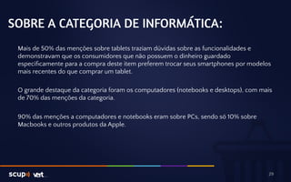 SOBRE A CATEGORIA DE INFORMÁTICA: 
Mais de 50% das menções sobre tablets traziam dúvidas sobre as funcionalidades e 
demonstravam que os consumidores que não possuem o dinheiro guardado 
especificamente para a compra deste item preferem trocar seus smartphones por modelos 
mais recentes do que comprar um tablet. 
O grande destaque da categoria foram os computadores (notebooks e desktops), com mais 
de 70% das menções da categoria. 
90% das menções a computadores e notebooks eram sobre PCs, sendo só 10% sobre 
Macbooks e outros produtos da Apple. 
29 
 