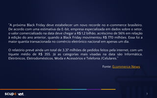 “A próxima Black Friday deve estabelecer um novo recorde no e-commerce brasileiro. 
De acordo com uma estimativa da E-bit, empresa especializada em dados sobre o setor, 
o valor comercializado na data deve chegar a R$ 1,2 bilhão, acréscimo de 56% em relação 
à edição do ano anterior, quando a Black Friday movimentou R$ 770 milhões. Essa foi a 
maior quantia transacionada no comércio eletrônico nacional em apenas um dia. 
O relatório prevê ainda um total de 3,37 milhões de pedidos feitos pela internet, com um 
tíquete médio de R$ 355. Já as categorias mais visadas na data são Informática, 
Eletrônicos, Eletrodomésticos, Moda e Acessórios e Telefonia /Celulares.” 
Fonte: Ecommerce News 
3 
 