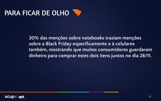PARA FICAR DE OLHO 
30% das menções sobre notebooks traziam menções 
sobre a Black Friday especificamente e à celulares 
também, mostrando que muitos consumidores guardaram 
dinheiro para comprar estes dois itens juntos no dia 28/11. 
30 
 