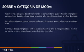 SOBRE A CATEGORIA DE MODA: 
Assim como a categoria de entretenimento, os consumidores que declararam intenção de 
comprar itens da categoria de Moda tendem a falar especificamente do produto desejado. 
O produto mais mencionado entre as mulheres foi o vestido, entre os homens, os tênis da 
Vans. 
Grande parte das menções de ambos os sexos foi sobre tênis e, independente do modelo 
ou marca, as cores mais citadas foram: branco e vermelho. 
31 
 