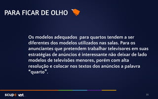PARA FICAR DE OLHO 
Os modelos adequados para quartos tendem a ser 
diferentes dos modelos utilizados nas salas. Para os 
anunciantes que pretendem trabalhar televisores em suas 
estratégias de anúncios é interessante não deixar de lado 
modelos de televisões menores, porém com alta 
resolução e colocar nos textos dos anúncios a palavra 
“quarto”. 
35 
 