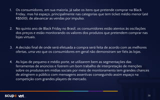 1. Os consumidores, em sua maioria, já sabe os itens que pretende comprar na Black 
Friday, mas há espaço, principalmente nas categorias que tem ticket médio menor (até 
R$500), de alavancar as vendas por impulso. 
2. No quinto ano de Black Friday no Brasil, os consumidores estão atentos às oscilações 
dos preços e estão monitorando os valores dos produtos que pretendem comprar nas 
lojas virtuais. 
3. A decisão final de onde será efetuada a compra será feita de acordo com as melhores 
ofertas, uma vez que os consumidores em geral não demonstram ser fiéis às lojas. 
4. As lojas de pequeno e médio porte, se utilizarem bem as segmentações das 
ferramentas de anúncios e fizerem um bom trabalho de interpretação de menções 
sobre os produtos em mídias sociais por meio de monitoramento tem grandes chances 
de atingirem o público com mensagens assertivas conseguindo assim espaço na 
competição com grandes players de mercado. 
38 
