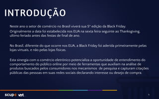 INTRODUÇÃO 
Neste ano o setor de comércio no Brasil viverá sua 5º edição da Black Friday. 
Originalmente a data foi estabelecida nos EUA na sexta feira seguinte ao Thanksgiving, 
ultimo feriado antes das festas de final de ano. 
No Brasil, diferente do que ocorre nos EUA, a Black Friday foi aderida primeiramente pelas 
lojas virtuais, e não pelas lojas físicas. 
Esta sinergia com o comércio eletrônico potencializa a oportunidade de entendimento do 
comportamento do público online por meio de ferramentas que auxiliam na análise de 
produtos buscados pelos consumidores nos mecanismos de pesquisa e capturam citações 
públicas das pessoas em suas redes sociais declarando interesse ou desejo de compra. 
4 
 