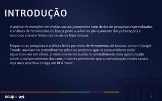 INTRODUÇÃO 
A análise de menções em mídias sociais juntamente com dados de pesquisas especializadas 
e análises de ferramentas de busca pode auxiliar no planejamento das publicações e 
anúncios a serem feitos nos canais de lojas virtuais. 
Enquanto as pesquisas e análises feitas por meio de ferramentas de buscas, como o Google 
Trends, auxiliam no entendimento sobre os produtos que os consumidores estão 
esperando ver em oferta, o monitoramento auxilia no entendimento mais aprofundado 
sobre o comportamento dos consumidores permitindo que a comunicação nestes canais 
seja mais assertiva e traga um ROI maior. 
5 
 