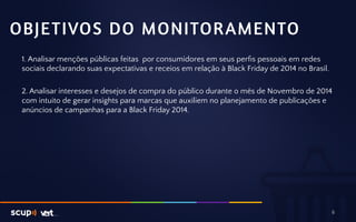 OBJETIVOS DO MONITORAMENTO 
1. Analisar menções públicas feitas por consumidores em seus perfis pessoais em redes 
sociais declarando suas expectativas e receios em relação à Black Friday de 2014 no Brasil. 
2. Analisar interesses e desejos de compra do público durante o mês de Novembro de 2014 
com intuito de gerar insights para marcas que auxiliem no planejamento de publicações e 
anúncios de campanhas para a Black Friday 2014. 
6 
 