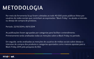 METODOLOGIA 
Por meio da ferramenta Scup foram coletadas ao todo 40.000 posts públicos feitos por 
usuários de redes sociais que continham as expressões “Black Friday” ou alusão a intensão 
ou desejo de compra de produtos. 
Período: 22/10/2014 a 18/11/2014 
As publicações foram agrupadas por categorias para facilitar o entendimento. 
Primeiramente serão analisadas todas as menções sobre a Black Friday no período. 
Em seguida, serão analisadas as menções de usuários de mídias sociais sobre desejo e 
interesse de compra dos produtos e categorias apontados como maiores apostas para a 
Black Friday 2014 pela pesquisa do Ebit. 
7 
 