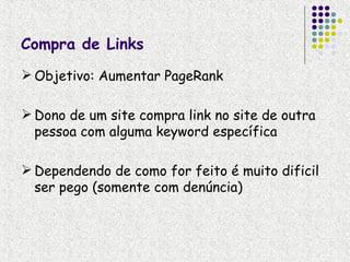 Compra de Links
 Objetivo: Aumentar PageRank

 Dono de um site compra link no site de outra
  pessoa com alguma keyword específica

 Dependendo de como for feito é muito dificil
  ser pego (somente com denúncia)
 