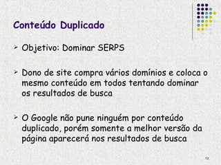 Conteúdo Duplicado

   Objetivo: Dominar SERPS

   Dono de site compra vários domínios e coloca o
    mesmo conteúdo em todos tentando dominar
    os resultados de busca

   O Google não pune ninguém por conteúdo
    duplicado, porém somente a melhor versão da
    página aparecerá nos resultados de busca

                                                  13
 