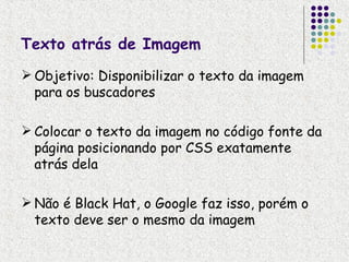 Texto atrás de Imagem
 Objetivo: Disponibilizar o texto da imagem
  para os buscadores

 Colocar o texto da imagem no código fonte da
  página posicionando por CSS exatamente
  atrás dela

 Não é Black Hat, o Google faz isso, porém o
  texto deve ser o mesmo da imagem
 