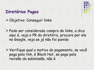 Diretórios Pagos
 Objetivo: Conseguir links

 Pode ser considerado compra de links, a dica
  aqui é, veja o PR do diretório, procure por ele
  no Google, veja se já não foi punido

 Verifique qual o motivo do pagamento, se você
  paga pelo link, é Black Hat, se paga pela
  revisão da submissão, não é
 