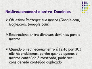 Redirecionamento entre Domínios
 Objetivo: Proteger sua marca (Google.com,
  Gogle.com, Gooogle.com)

 Redireciona entre diversos domínios para o
  mesmo

 Quando o redirecionamento é feito por 301
  não há problemas, porém quando apenas o
  mesmo conteúdo é mostrado, pode ser
  considerado conteúdo duplicado
 