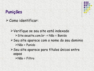Punições
 Como identificar:

   Verifique se seu site está indexado
     Site:seusite.com.br -> Não = Banido
   Seu site aparece com o nome do seu dominio
     Não = Punido
   Seu site aparece para títulos únicos entre
    aspas
     Não = Filtro
 