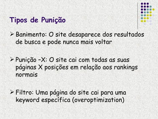 Tipos de Punição
 Banimento: O site desaparece dos resultados
  de busca e pode nunca mais voltar

 Punição –X: O site cai com todas as suas
  páginas X posições em relação aos rankings
  normais

 Filtro: Uma página do site cai para uma
  keyword específica (overoptimization)
 