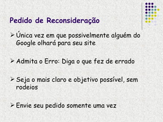 Pedido de Reconsideração
 Única vez em que possivelmente alguém do
  Google olhará para seu site

 Admita o Erro: Diga o que fez de errado

 Seja o mais claro e objetivo possível, sem
  rodeios

 Envie seu pedido somente uma vez
 